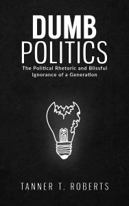 Dumb Politics: The Political Rhetoric and Blissful Ignorance of a Generation by Tanner T. Roberts