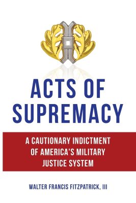 ACTS Of SUPREMACY: A Cautionary Indictment of America’s Military Justice System by Walter Francis Fitzpatrick III – Military Justice System, Military Memoirs, Military History
